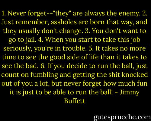 1. Never forget--"they" are always the enemy.<br />2. Just remember, assholes are born that way, and they usually don't change.<br />3. You don't want to go to jail.<br />4. When you start to take this job seriously, you're in trouble.<br />5. It takes no more time to see the good side of life than it takes to see the bad.<br />6. If you decide to run the ball, just count on fumbling and getting the shit knocked out of you a lot, but never forget how much fun it is just to be able to run the ball! - Jimmy Buffett