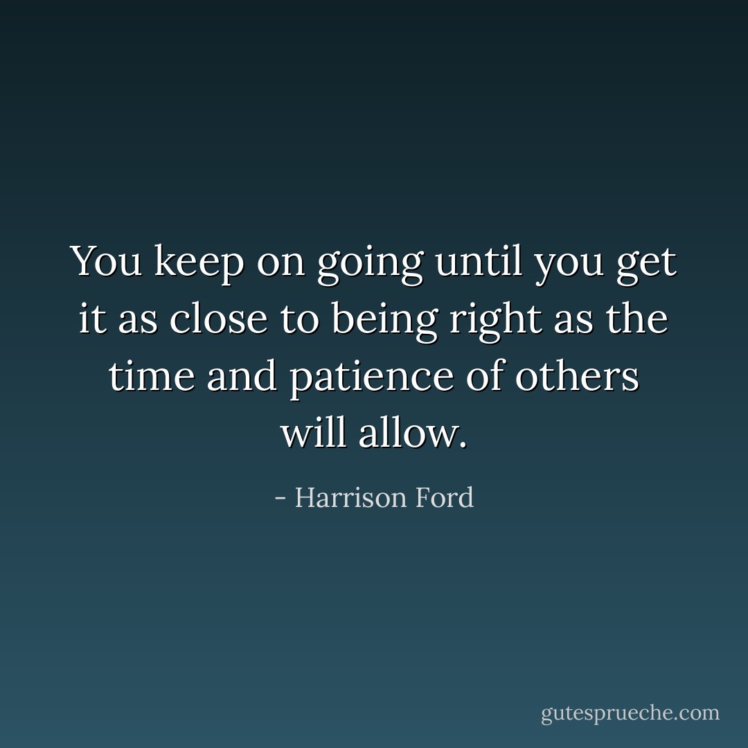You keep on going until you get it as close to being right as the time and patience of others will allow. - Harrison Ford