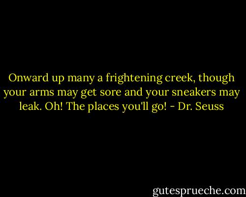 Onward up many a frightening creek, though your arms may get sore and your sneakers may leak. Oh! The places you'll go! - Dr. Seuss