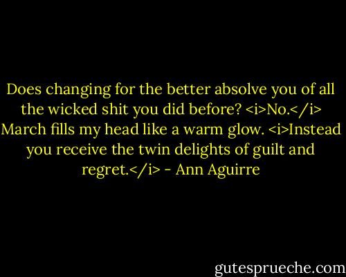 Does changing for the better absolve you of all the wicked shit you did before?<br /><i>No.</i> March fills my head like a warm glow. <i>Instead you receive the twin delights of guilt and regret.</i> - Ann Aguirre