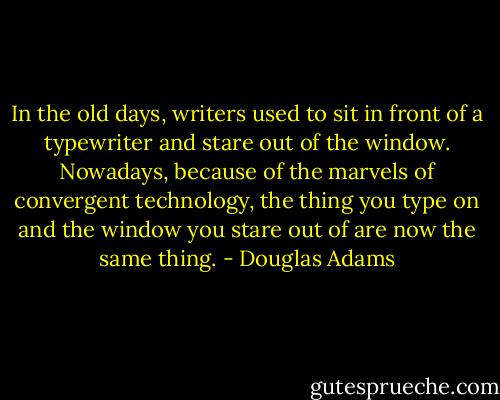In the old days, writers used to sit in front of a typewriter and stare out of the window. Nowadays, because of the marvels of convergent technology, the thing you type on and the window you stare out of are now the same thing. - Douglas Adams