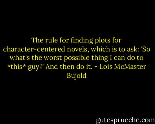The rule for finding plots for character-centered novels, which is to ask: 'So what's the worst possible thing I can do to *this* guy?' And then do it. - Lois McMaster Bujold