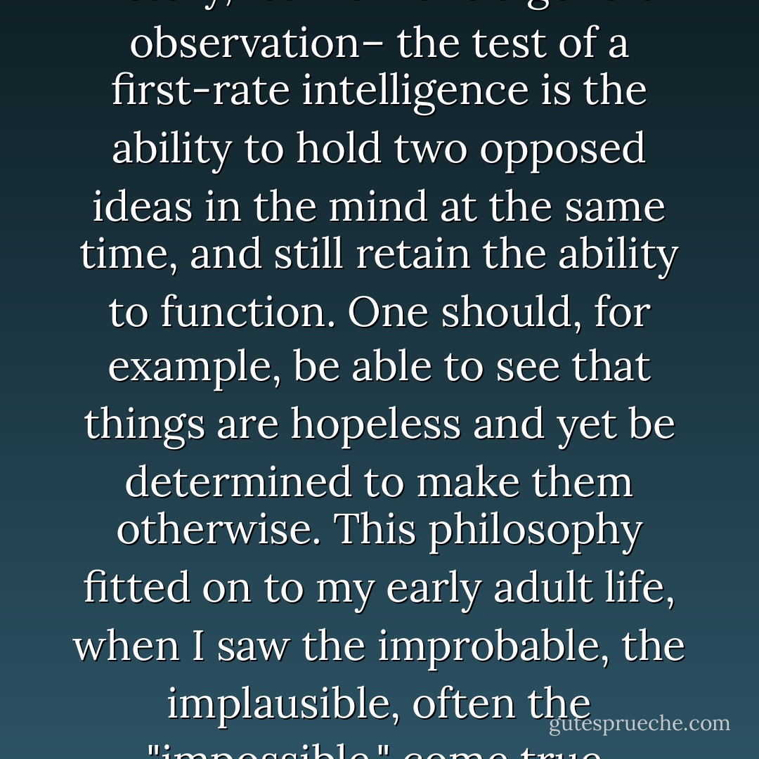 Before I go on with this short history, let me make a general observation– the test of a first-rate intelligence is the ability to hold two opposed ideas in the mind at the same time, and still retain the ability to function.<br />One should, for example, be able to see that things are hopeless and yet be determined to make them otherwise. This philosophy fitted on to my early adult life, when I saw the improbable, the implausible, often the "impossible," come true. - F. Scott Fitzgerald