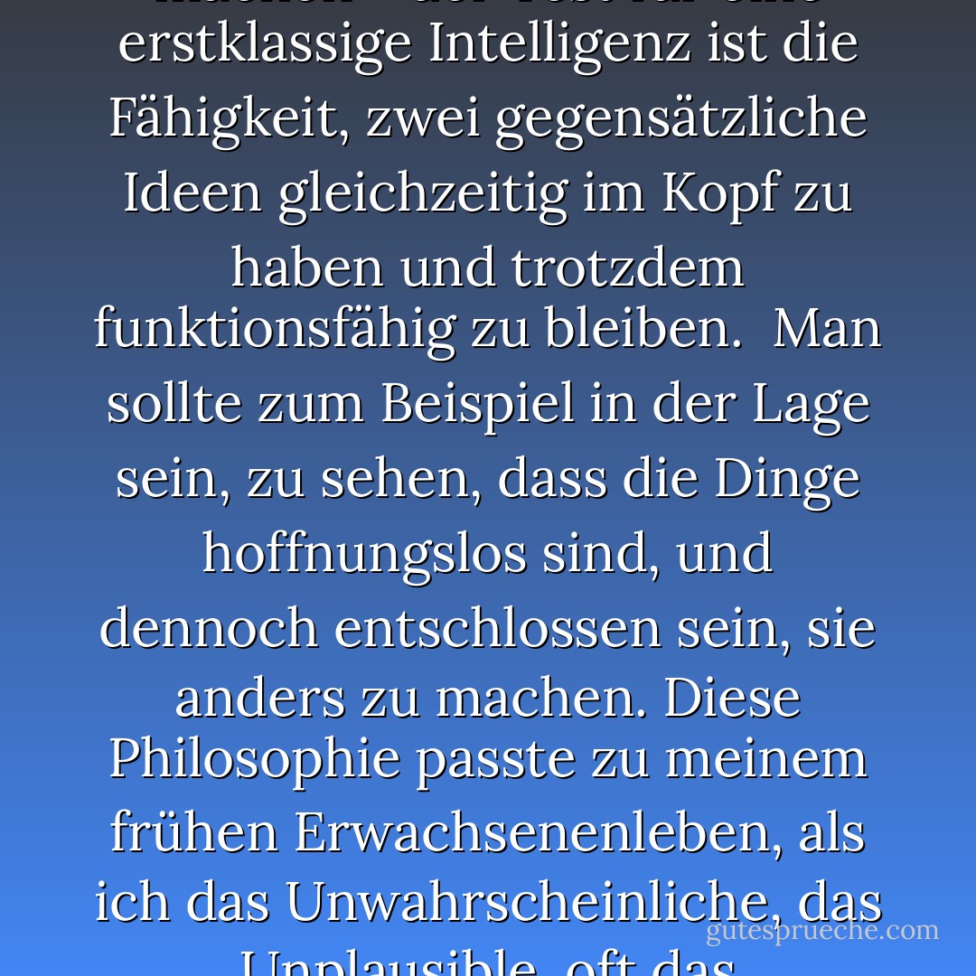 Bevor ich mit dieser kurzen Geschichte fortfahre, möchte ich eine allgemeine Bemerkung machen - der Test für eine erstklassige Intelligenz ist die Fähigkeit, zwei gegensätzliche Ideen gleichzeitig im Kopf zu haben und trotzdem funktionsfähig zu bleiben.<br /> Man sollte zum Beispiel in der Lage sein, zu sehen, dass die Dinge hoffnungslos sind, und dennoch entschlossen sein, sie anders zu machen. Diese Philosophie passte zu meinem frühen Erwachsenenleben, als ich das Unwahrscheinliche, das Unplausible, oft das "Unmögliche", wahr werden sah. - F. Scott Fitzgerald<