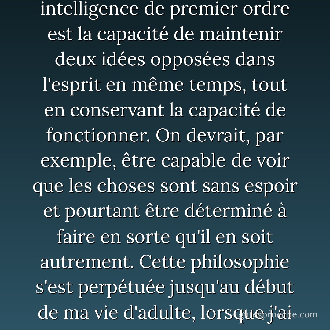 Avant de poursuivre cette brève histoire, permettez-moi de faire une observation générale : le test d'une intelligence de premier ordre est la capacité de maintenir deux idées opposées dans l'esprit en même temps, tout en conservant la capacité de fonctionner.<br />On devrait, par exemple, être capable de voir que les choses sont sans espoir et pourtant être déterminé à faire en sorte qu'il en soit autrement. Cette philosophie s'est perpétuée jusqu'au début de ma vie d'adulte, lorsque j'ai vu l'improbable, l'invraisemblable, et souvent l'"impossible", se réaliser. - F. Scott Fitzgerald