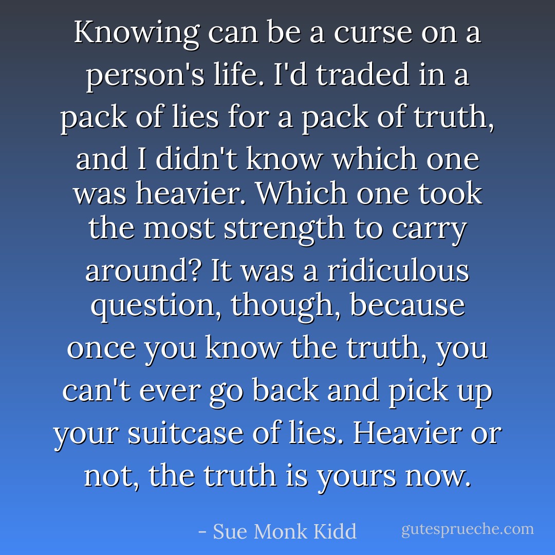 Knowing can be a curse on a person's life. I'd traded in a pack of lies for a pack of truth, and I didn't know which one was heavier. Which one took the most strength to carry around? It was a ridiculous question, though, because once you know the truth, you can't ever go back and pick up your suitcase of lies. Heavier or not, the truth is yours now. - Sue Monk Kidd