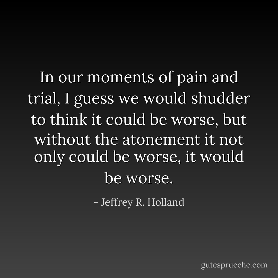 In our moments of pain and trial, I guess we would shudder to think it could be worse, but without the atonement it not only <i>could</i> be worse, it <i>would</i> be worse. - Jeffrey R. Holland
