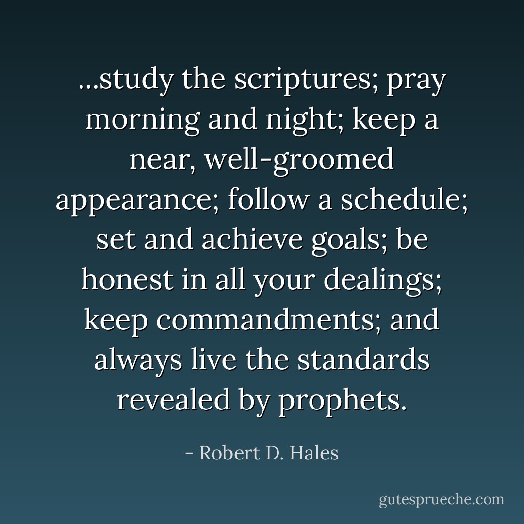 ...study the scriptures; pray morning and night; keep a near, well-groomed appearance; follow a schedule; set and achieve goals; be honest in all your dealings; keep commandments; and always live the standards revealed by prophets. - Robert D. Hales