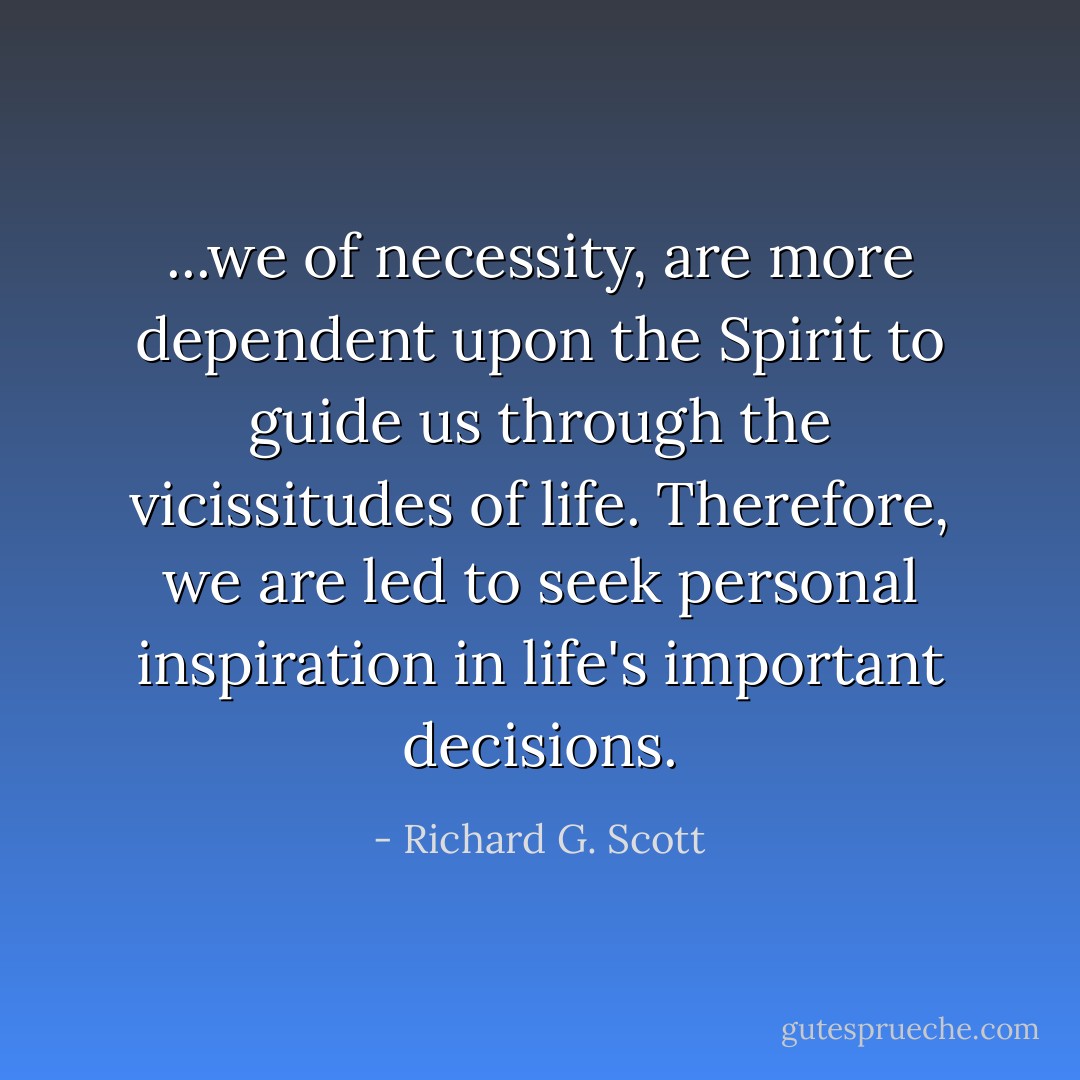 ...we of necessity, are more dependent upon the Spirit to guide us through the vicissitudes of life. Therefore, we are led to seek personal inspiration in life's important decisions. - Richard G. Scott