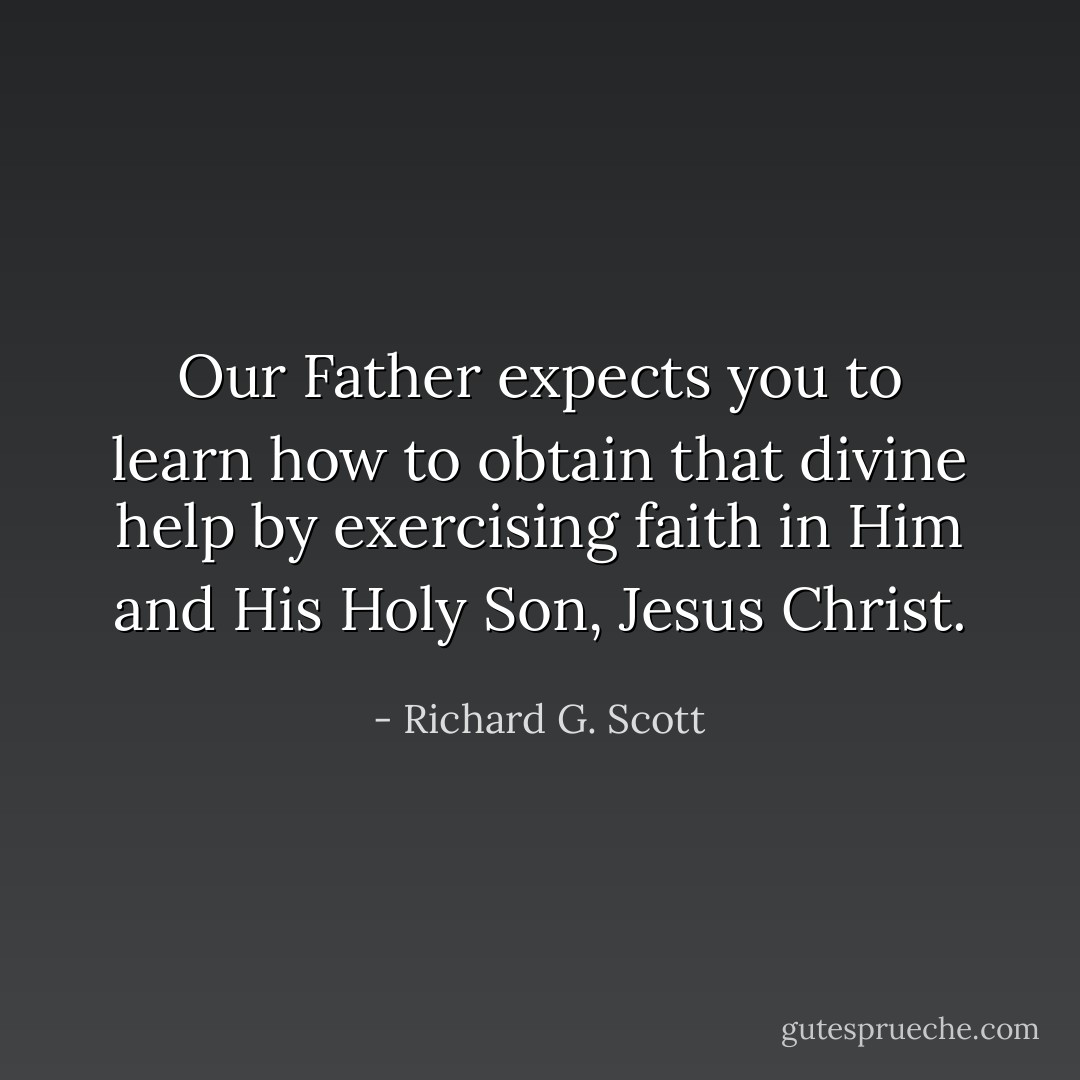 Our Father expects you to learn how to obtain that divine help by exercising faith in Him and His Holy Son, Jesus Christ. - Richard G. Scott