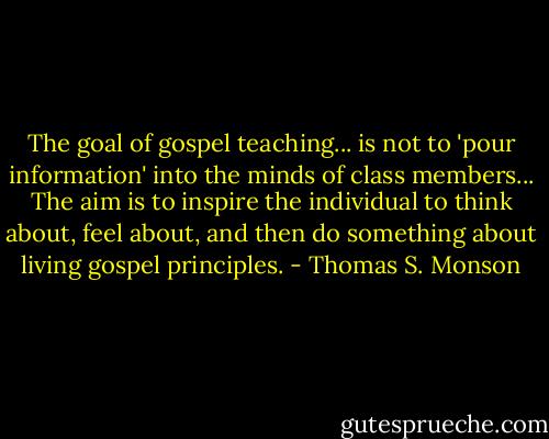 The goal of gospel teaching... is not to 'pour information' into the minds of class members... The aim is to inspire the individual to think about, feel about, and then do something about living gospel principles. - Thomas S. Monson