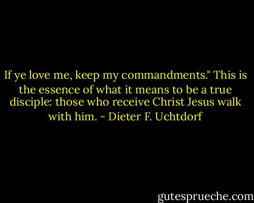 If ye love me, keep my commandments." This is the essence of what it means to be a true disciple: those who receive Christ Jesus walk with him. - Dieter F. Uchtdorf