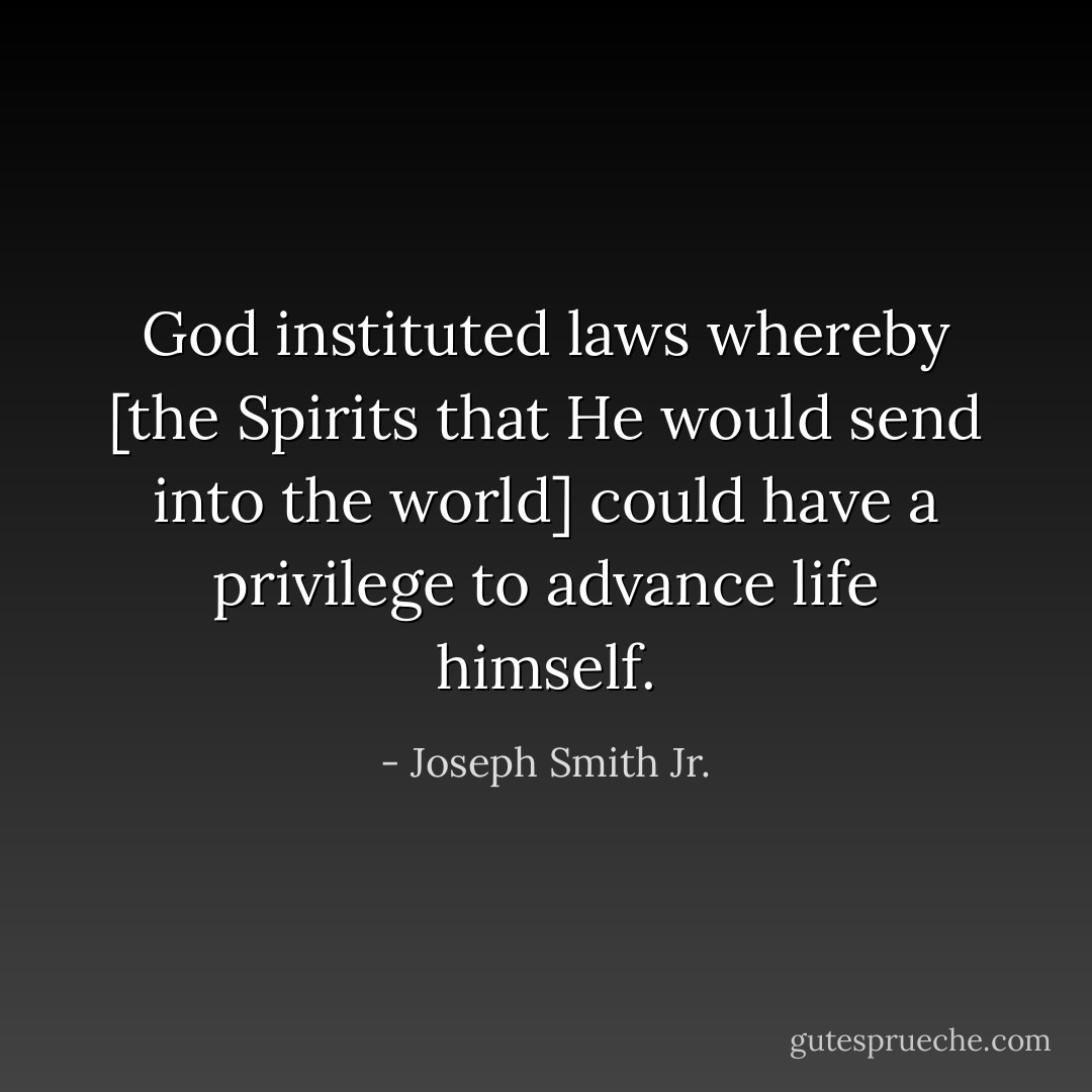 God instituted laws whereby [the Spirits that He would send into the world] could have a privilege to advance life himself. - Joseph Smith Jr.