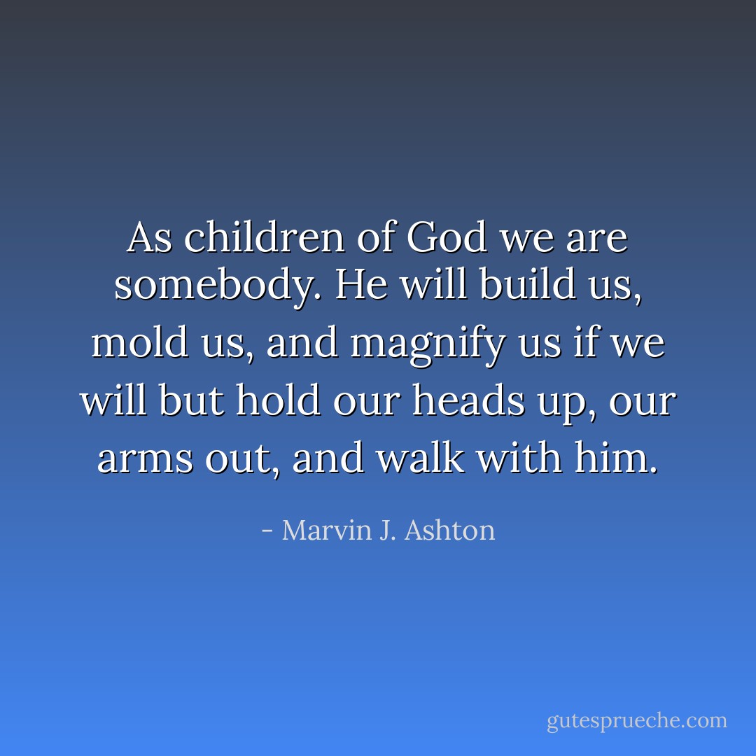 As children of God we are somebody. He will build us, mold us, and magnify us if we will but hold our heads up, our arms out, and walk with him. - Marvin J. Ashton