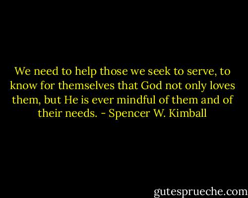 We need to help those we seek to serve, to know for themselves that God not only loves them, but He is ever mindful of them and of their needs. - Spencer W. Kimball