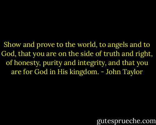 Show and prove to the world, to angels and to God, that you are on the side of truth and right, of honesty, purity and integrity, and that you are for God in His kingdom. - John Taylor