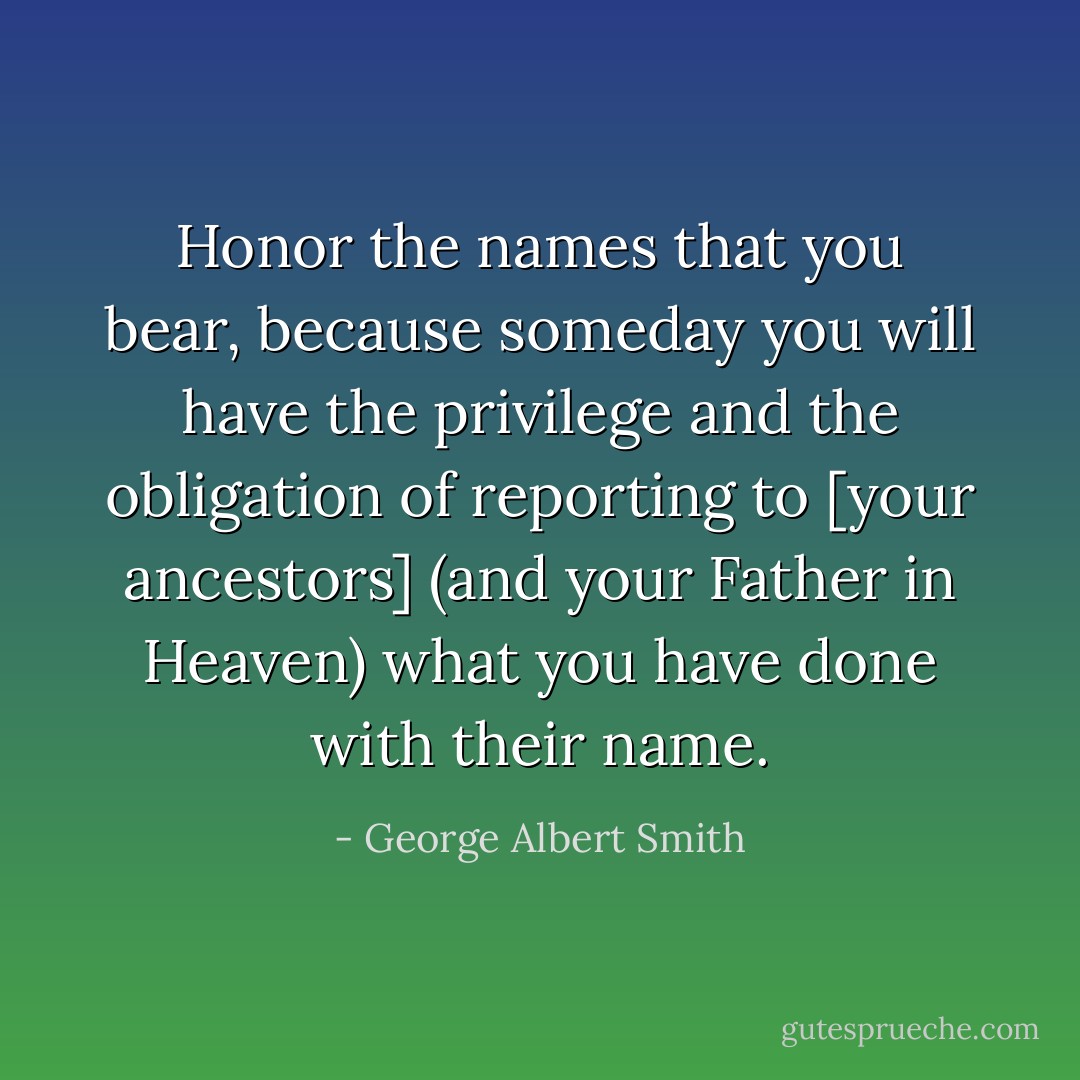 Honor the names that you bear, because someday you will have the privilege and the obligation of reporting to [your ancestors] (and your Father in Heaven) what you have done with their name. - George Albert Smith