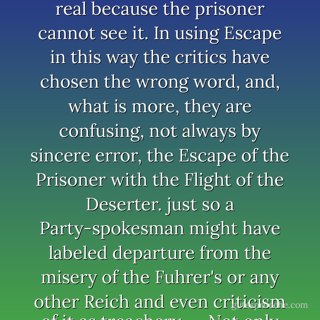 Why should a man be scorned, if, finding himself in prison, he tries to get out and go home? Or if, when he cannot do so, he thinks and talks about other topics than jailers and prison-walls? The world outside has not become less real because the prisoner cannot see it. In using Escape in this way the critics have chosen the wrong word, and, what is more, they are confusing, not always by sincere error, the Escape of the Prisoner with the Flight of the Deserter. just so a Party-spokesman might have labeled departure from the misery of the Fuhrer's or any other Reich and even criticism of it as treachery .... Not only do they confound the escape of the prisoner with the flight of the deserter; but they would seem to prefer the acquiescence of the "quisling" to the resistance of the patriot. - J.R.R. Tolkien