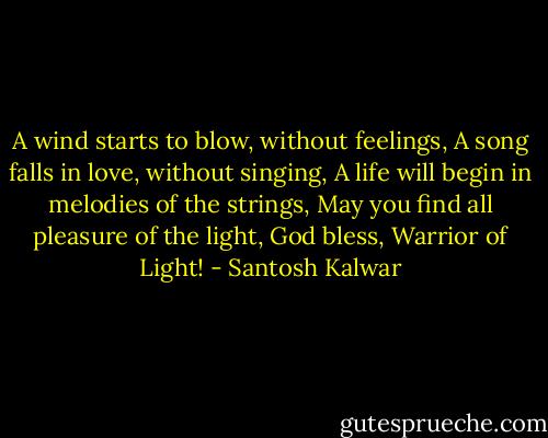A wind starts to blow, without feelings,<br />A song falls in love, without singing,<br />A life will begin in melodies of the strings,<br />May you find all pleasure of the light,<br />God bless, Warrior of Light! - Santosh Kalwar