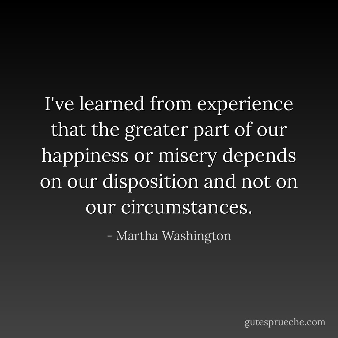 I've learned from experience that the greater part of our happiness or misery depends on our disposition and not on our circumstances. - Martha Washington