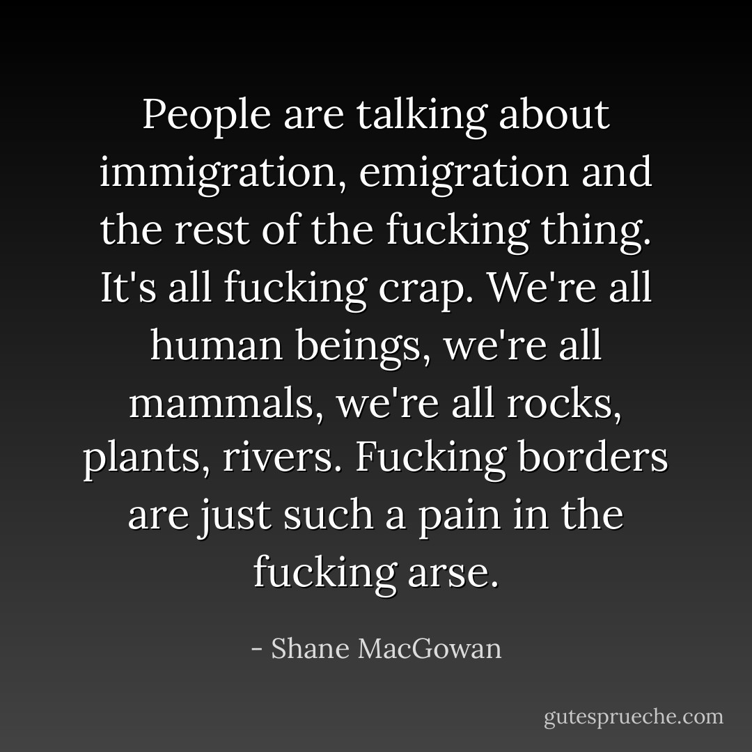 People are talking about immigration, emigration and the rest of the fucking thing. It's all fucking crap. We're all human beings, we're all mammals, we're all rocks, plants, rivers. Fucking borders are just such a pain in the fucking arse. - Shane MacGowan