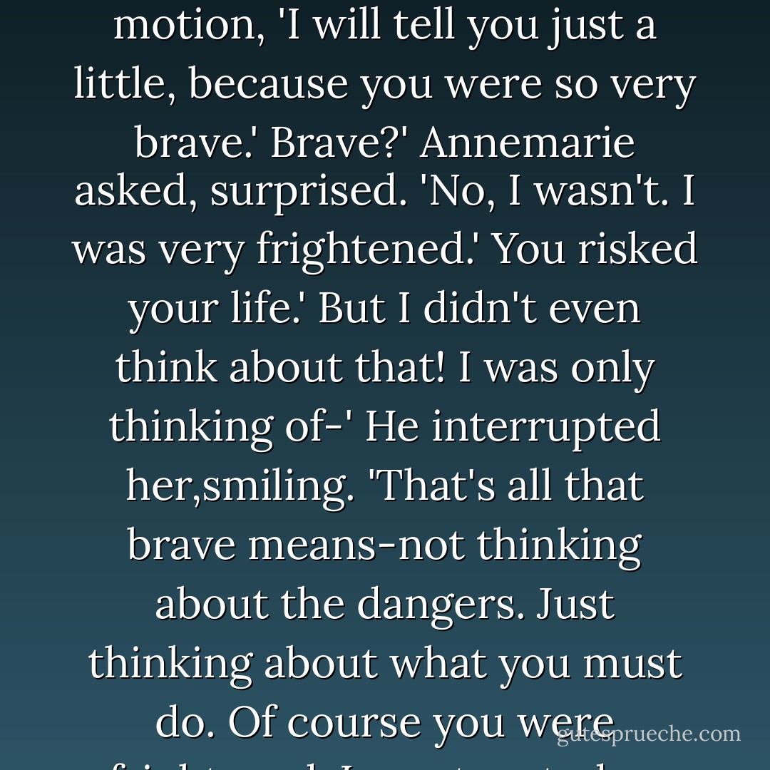You remember that I told you it was safer not to know. But,' he went on, as his hands moved wuth their sure and practiced motion, 'I will tell you just a little, because you were so very brave.'<br />Brave?' Annemarie asked, surprised. 'No, I wasn't. I was very frightened.'<br />You risked your life.'<br />But I didn't even think about that! I was only thinking of-'<br />He interrupted her,smiling. 'That's all that brave means-not thinking about the dangers. Just thinking about what you must do. Of course you were frightened. I was too, today. But you kept your mind on what you had to do. So did I. - Lois Lowry