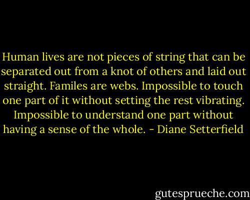Human lives are not pieces of string that can be separated out from a knot of others and laid out straight. Familes are webs. Impossible to touch one part of it without setting the rest vibrating. Impossible to understand one part without having a sense of the whole. - Diane Setterfield