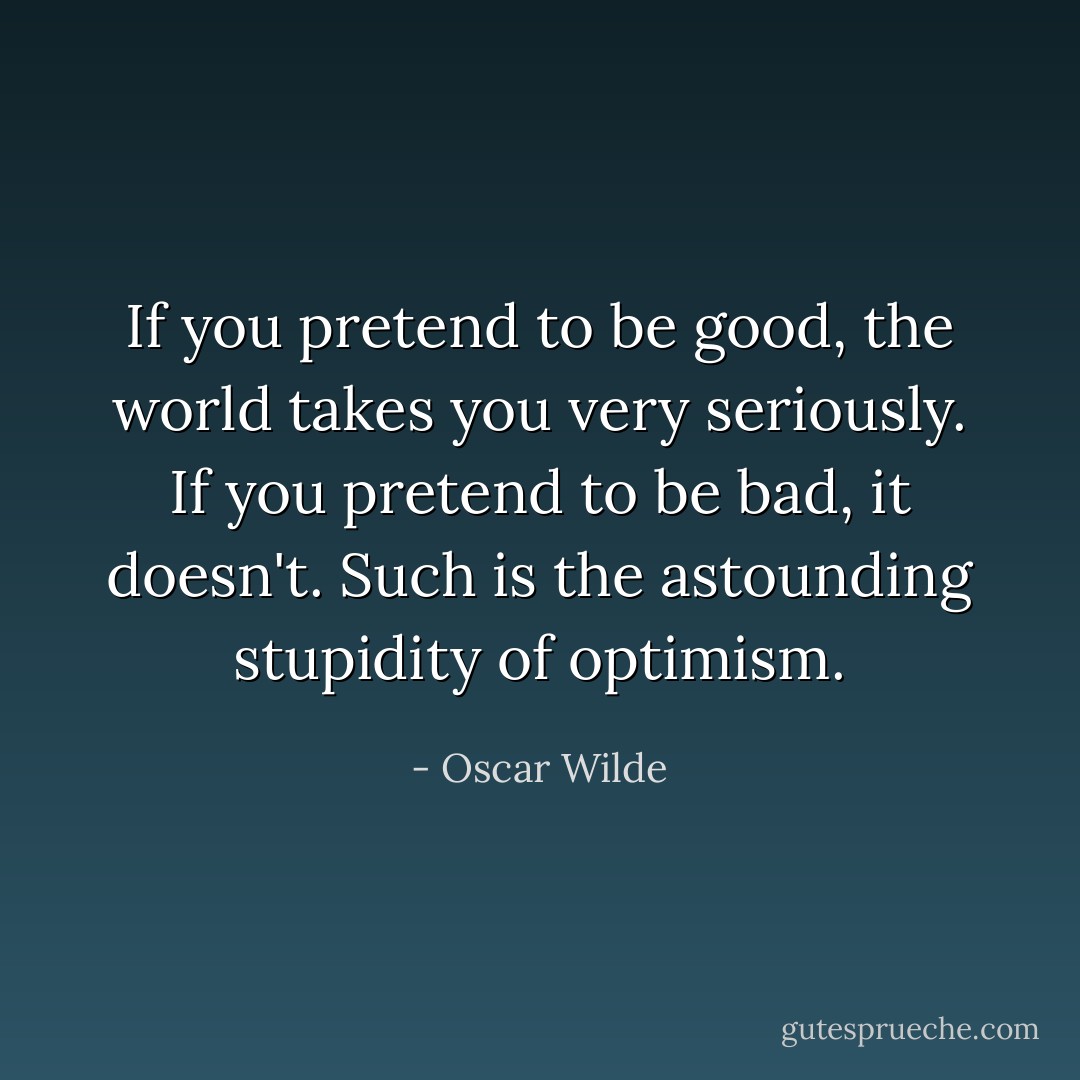 If you pretend to be good, the world takes you very seriously. If you pretend to be bad, it doesn't. Such is the astounding stupidity of optimism. - Oscar Wilde