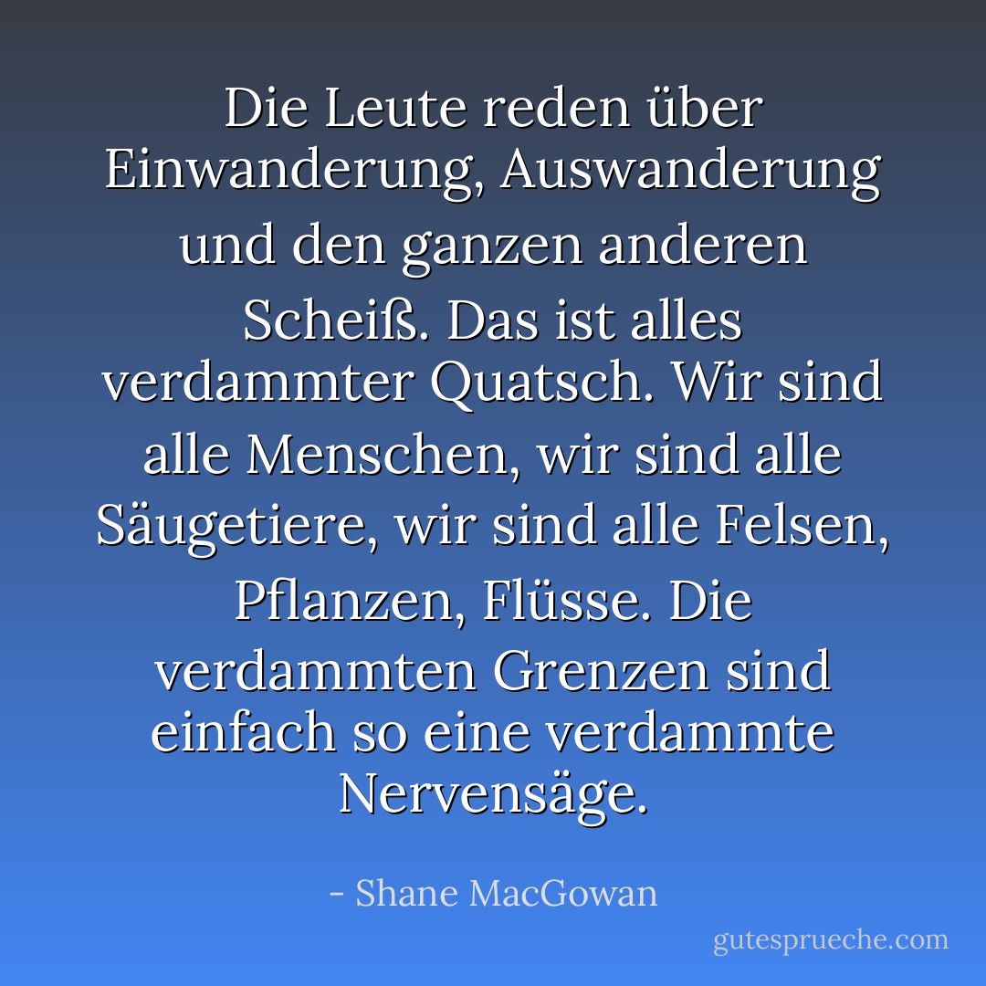 Die Leute reden über Einwanderung, Auswanderung und den ganzen anderen Scheiß. Das ist alles verdammter Quatsch. Wir sind alle Menschen, wir sind alle Säugetiere, wir sind alle Felsen, Pflanzen, Flüsse. Die verdammten Grenzen sind einfach so eine verdammte Nervensäge. - Shane MacGowan<