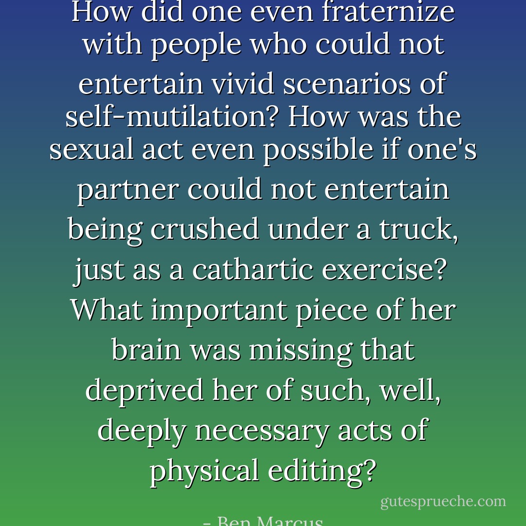 How did one even fraternize with people who could not entertain vivid scenarios of self-mutilation? How was the sexual act even possible if one's partner could not entertain being crushed under a truck, just as a cathartic exercise? What important piece of her brain was missing that deprived her of such, well, deeply necessary acts of <i>physical editing</i>? - Ben Marcus