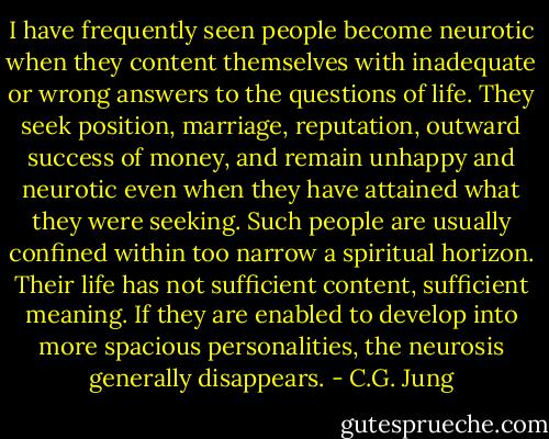 I have frequently seen people become neurotic when they content themselves with inadequate or wrong answers to the questions of life. They seek position, marriage, reputation, outward success of money, and remain unhappy and neurotic even when they have attained what they were seeking. Such people are usually confined within too narrow a spiritual horizon. Their life has not sufficient content, sufficient meaning. If they are enabled to develop into more spacious personalities, the neurosis generally disappears. - C.G. Jung