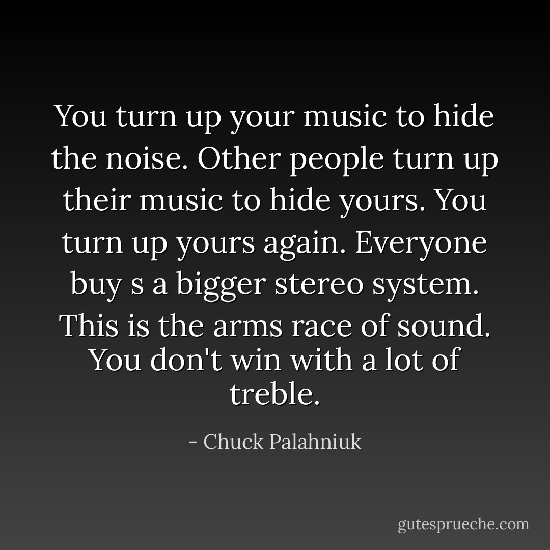 You turn up your music to hide the noise. Other people turn up their music to hide yours. You turn up yours again. Everyone buy s a bigger stereo system. This is the arms race of sound. You don't win with a lot of treble. - Chuck Palahniuk