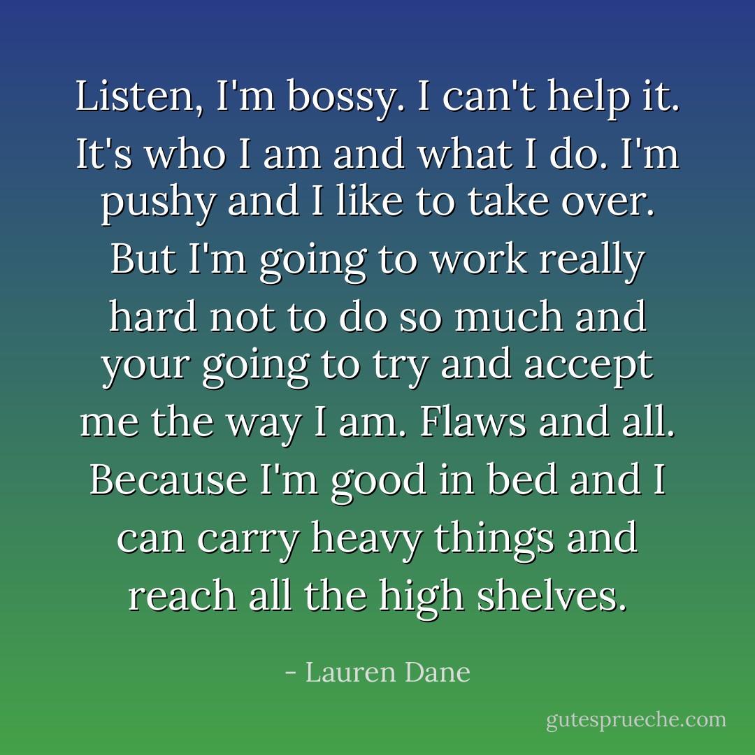 Listen, I'm bossy. I can't help it. It's who I am and what I do. I'm pushy and I like to take over. But I'm going to work really hard not to do so much and your going to try and accept me the way I am. Flaws and all. Because I'm good in bed and I can carry heavy things and reach all the high shelves. - Lauren Dane