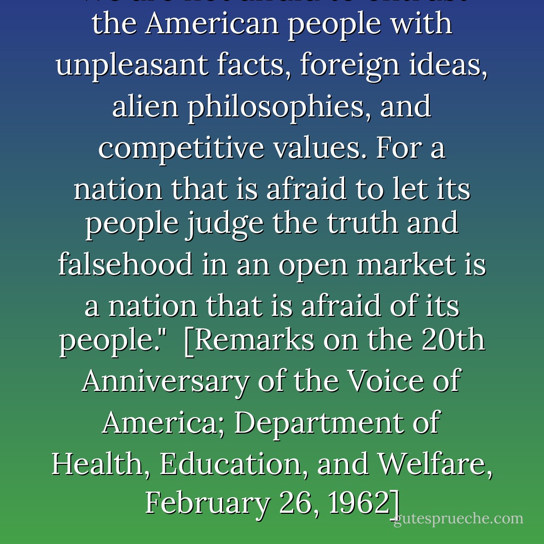 We are not afraid to entrust the American people with unpleasant facts, foreign ideas, alien philosophies, and competitive values. For a nation that is afraid to let its people judge the truth and falsehood in an open market is a nation that is afraid of its people."<br /><br />[<i>Remarks on the 20th Anniversary of the Voice of America</i>; Department of Health, Education, and Welfare, February 26, 1962] - John F. Kennedy