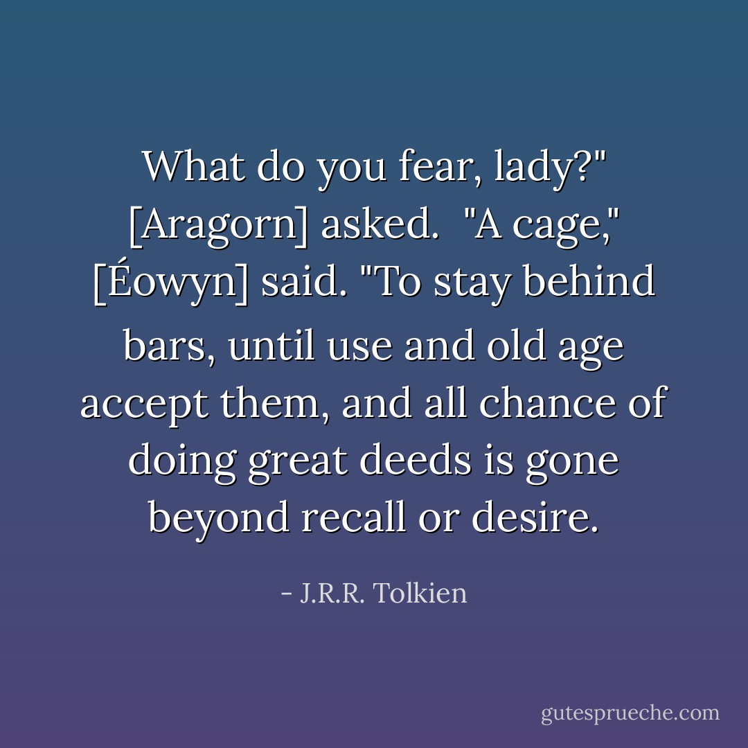 What do you fear, lady?" [Aragorn] asked. <br />"A cage," [Éowyn] said. "To stay behind bars, until use and old age accept them, and all chance of doing great deeds is gone beyond recall or desire. - J.R.R. Tolkien
