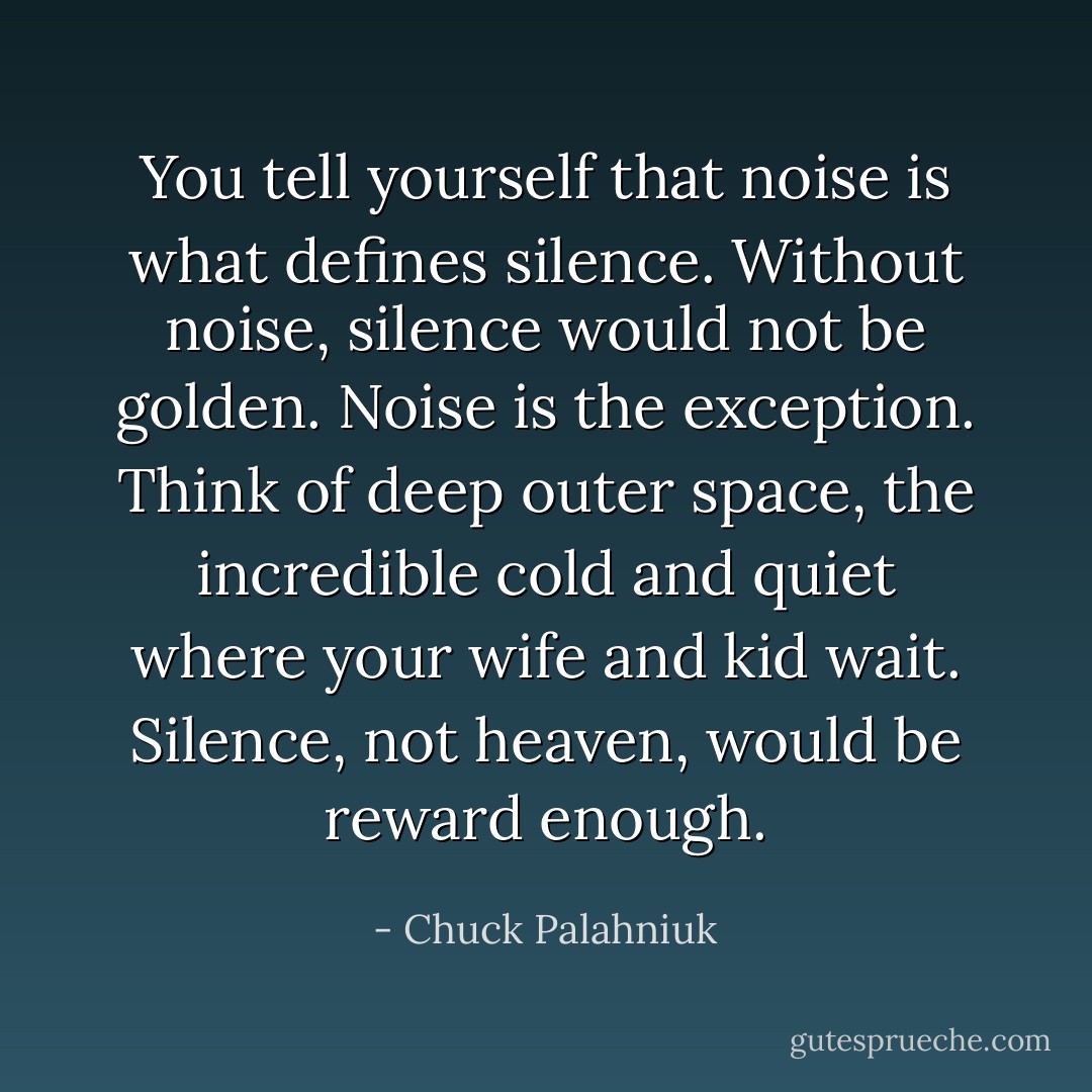You tell yourself that noise is what defines silence. Without noise, silence would not be golden. Noise is the exception. Think of deep outer space, the incredible cold and quiet where your wife and kid wait. Silence, not heaven, would be reward enough. - Chuck Palahniuk