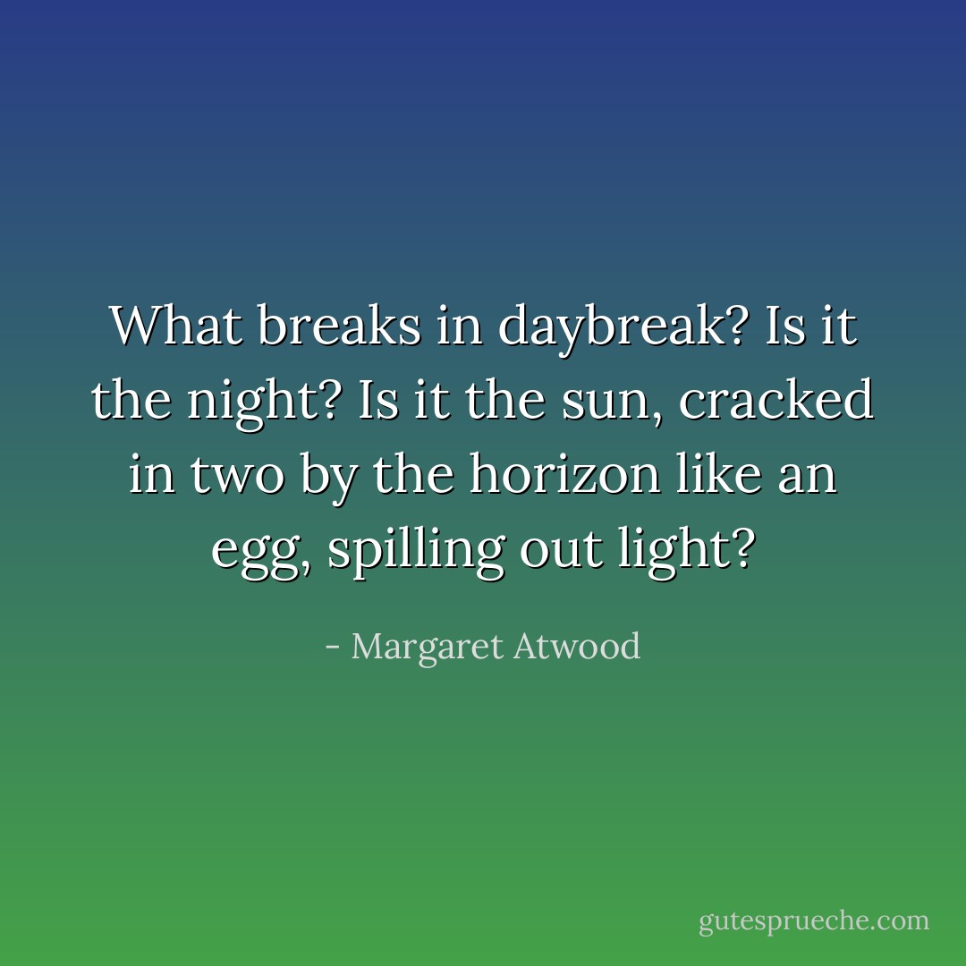 What breaks in daybreak? Is it the night? Is it the sun, cracked in two by the horizon like an egg, spilling out light? - Margaret Atwood