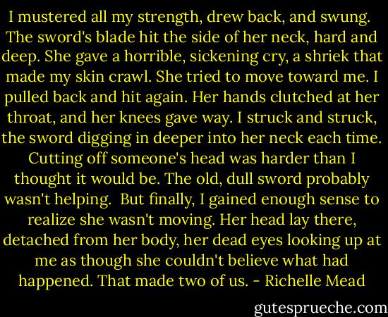 I mustered all my strength, drew back, and swung.<br /><br />The sword's blade hit the side of her neck, hard and deep. She gave a horrible, sickening cry, a shriek that made my skin crawl. She tried to move toward me. I pulled back and hit again. Her hands clutched at her throat, and her knees gave way. I struck and struck, the sword digging in deeper into her neck each time. Cutting off someone's head was harder than I thought it would be. The old, dull sword probably wasn't helping.<br /><br />But finally, I gained enough sense to realize she wasn't moving. Her head lay there, detached from her body, her dead eyes looking up at me as though she couldn't believe what had happened. That made two of us. - Richelle Mead