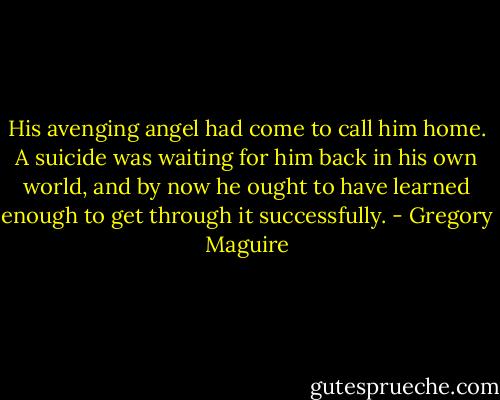 His avenging angel had come to call him home. A suicide was waiting for him back in his own world, and by now he ought to have learned enough to get through it successfully. - Gregory Maguire