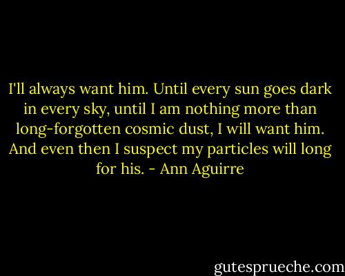 I'll always want him. Until every sun goes dark in every sky, until I am nothing more than long-forgotten cosmic dust, I will want him. And even then I suspect my particles will long for his. - Ann Aguirre
