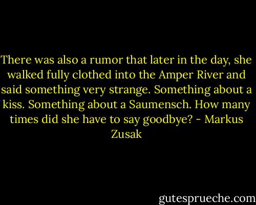 There was also a rumor that later in the day, she walked fully clothed into the Amper River and said something very strange.<br />Something about a kiss.<br />Something about a Saumensch.<br />How many times did she have to say goodbye? - Markus Zusak
