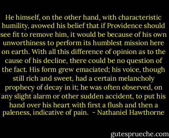 He himself, on the other hand, with characteristic humility, avowed his belief that if Providence should see fit to remove him, it would be because of his own unworthiness to perform its humblest mission here on earth. With all this difference of opinion as to the cause of his decline, there could be no question of the fact. His form grew emaciated; his voice, though still rich and sweet, had a certain melancholy prophecy of decay in it; he was often observed, on any slight alarm or other sudden accident, to put his hand over his heart with first a flush and then a paleness, indicative of pain.  - Nathaniel Hawthorne