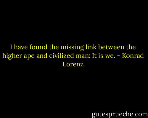 I have found the missing link between the higher ape and civilized man: It is we. - Konrad Lorenz