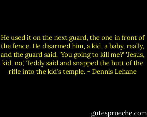 He used it on the next guard, the one in front of the fence. He disarmed him, a kid, a baby, really, and the guard said, 'You going to kill me?'<br />'Jesus, kid, no,' Teddy said and snapped the butt of the rifle into the kid's temple. - Dennis Lehane