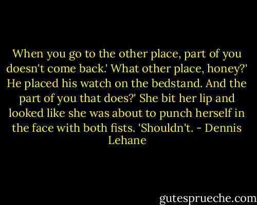 When you go to the other place, part of you doesn't come back.'<br />What other place, honey?' He placed his watch on the bedstand.<br />And the part of you that does?' She bit her lip and looked like she was about to punch herself in the face with both fists. 'Shouldn't. - Dennis Lehane