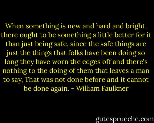 When something is new and hard and bright, there ought to be something a little better for it than just being safe, since the safe things are just the things that folks have been doing so long they have worn the edges off and there's nothing to the doing of them that leaves a man to say, That was not done before and it cannot be done again. - William Faulkner