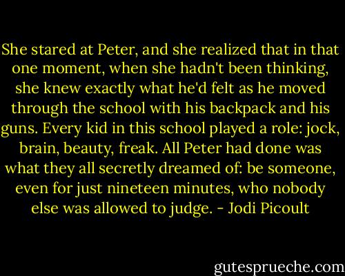 She stared at Peter, and she realized that in that one moment, when she hadn't been thinking, she knew exactly what he'd felt as he moved through the school with his backpack and his guns. Every kid in this school played a role: jock, brain, beauty, freak. All Peter had done was what they all secretly dreamed of: be someone, even for just nineteen minutes, who nobody else was allowed to judge. - Jodi Picoult