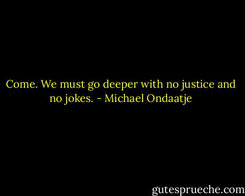 Come. We must go deeper with no justice and no jokes. - Michael Ondaatje