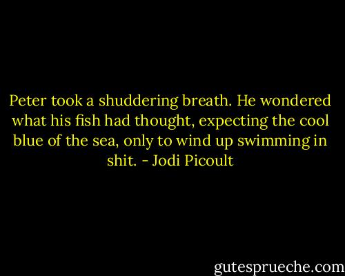 Peter took a shuddering breath. He wondered what his fish had thought, expecting the cool blue of the sea, only to wind up swimming in shit. - Jodi Picoult