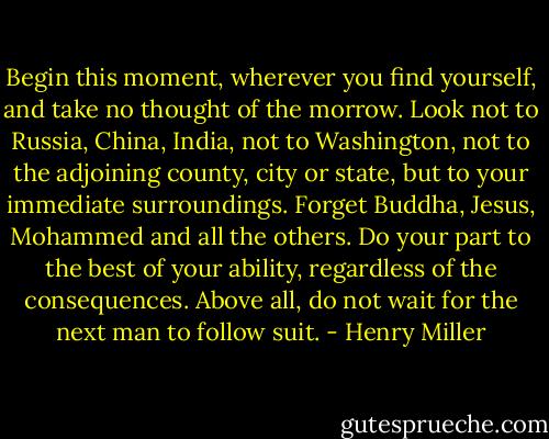 Begin this moment, wherever you find yourself, and take no thought of the morrow. Look not to Russia, China, India, not to Washington, not to the adjoining county, city or state, but to your immediate surroundings. Forget Buddha, Jesus, Mohammed and all the others. Do your part to the best of your ability, regardless of the consequences. Above all, do not wait for the next man to follow suit. - Henry Miller